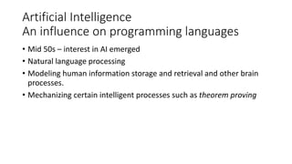 Artificial Intelligence
An influence on programming languages
• Mid 50s – interest in AI emerged
• Natural language processing
• Modeling human information storage and retrieval and other brain
processes.
• Mechanizing certain intelligent processes such as theorem proving
 