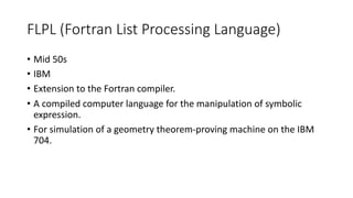FLPL (Fortran List Processing Language)
• Mid 50s
• IBM
• Extension to the Fortran compiler.
• A compiled computer language for the manipulation of symbolic
expression.
• For simulation of a geometry theorem-proving machine on the IBM
704.
 