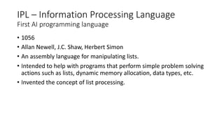 IPL – Information Processing Language
First AI programming language
• 1056
• Allan Newell, J.C. Shaw, Herbert Simon
• An assembly language for manipulating lists.
• Intended to help with programs that perform simple problem solving
actions such as lists, dynamic memory allocation, data types, etc.
• Invented the concept of list processing.
 