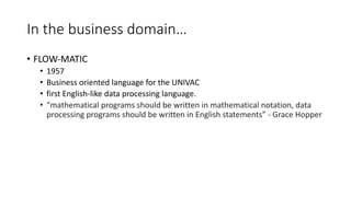 In the business domain…
• FLOW-MATIC
• 1957
• Business oriented language for the UNIVAC
• first English-like data processing language.
• “mathematical programs should be written in mathematical notation, data
processing programs should be written in English statements” - Grace Hopper
 