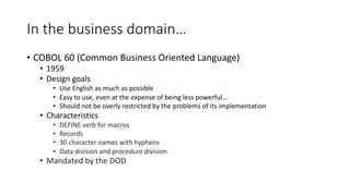 In the business domain…
• COBOL 60 (Common Business Oriented Language)
• 1959
• Design goals
• Use English as much as possible
• Easy to use, even at the expense of being less powerful…
• Should not be overly restricted by the problems of its implementation
• Characteristics
• DEFINE verb for macros
• Records
• 30 character names with hyphens
• Data division and procedure division
• Mandated by the DOD
 