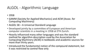 ALGOL - Algorithmic Language
• 1958
• GAMM (Society for Applied Mechanics) and ACM (Assoc. for
Computing Machinery)
• ALGOL 58 – A Universal Standard Language
• Developed jointly by a committee of European and American
computer scientists in a meeting in 1958 at ETH Zurich.
• Heavily influenced many other languages and was the standard
method for algorithm description used by the Association for
Computing Machinery (ACM) in textbooks and academic sources for
more than thirty years.
• Introduced the fundamental notion of the compound statement, but
it was restricted to control flow only
 