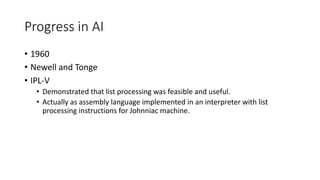 Progress in AI
• 1960
• Newell and Tonge
• IPL-V
• Demonstrated that list processing was feasible and useful.
• Actually as assembly language implemented in an interpreter with list
processing instructions for Johnniac machine.
 