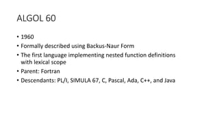 ALGOL 60
• 1960
• Formally described using Backus-Naur Form
• The first language implementing nested function definitions
with lexical scope
• Parent: Fortran
• Descendants: PL/I, SIMULA 67, C, Pascal, Ada, C++, and Java
 