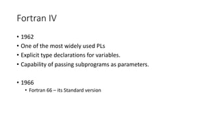 Fortran IV
• 1962
• One of the most widely used PLs
• Explicit type declarations for variables.
• Capability of passing subprograms as parameters.
• 1966
• Fortran 66 – its Standard version
 