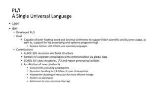 PL/I
A Single Universal Language
• 1964
• IBM
• Developed PL/I
• Goal
• Capable of both floating point and decimal arithmetic to support both scientific and business apps, as
well as, support for list processing and systems programming!
• Replace Fortran, LISP, COBOL and assembly languages.
• Contributions
• ALGOL 60’s recursion and block structure
• Fortran IV’s separate compilation with communication via global data
• COBOL 50’s data structures, I/O and report generating facilities
• A collection of new constructs
• Concurrently executing subprograms
• Exception handling for 23 different types of exceptions
• Allowed the disabling of recursion for more efficient linkage
• Pointers as data types
• References to cross sections of Arrays
 