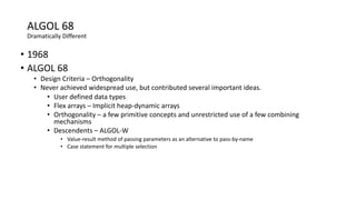 ALGOL 68
Dramatically Different
• 1968
• ALGOL 68
• Design Criteria – Orthogonality
• Never achieved widespread use, but contributed several important ideas.
• User defined data types
• Flex arrays – Implicit heap-dynamic arrays
• Orthogonality – a few primitive concepts and unrestricted use of a few combining
mechanisms
• Descendents – ALGOL-W
• Value-result method of passing parameters as an alternative to pass-by-name
• Case statement for multiple selection
 