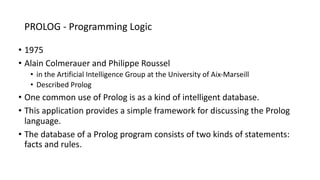 PROLOG - Programming Logic
• 1975
• Alain Colmerauer and Philippe Roussel
• in the Artificial Intelligence Group at the University of Aix-Marseill
• Described Prolog
• One common use of Prolog is as a kind of intelligent database.
• This application provides a simple framework for discussing the Prolog
language.
• The database of a Prolog program consists of two kinds of statements:
facts and rules.
 