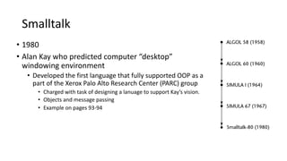 Smalltalk
• 1980
• Alan Kay who predicted computer “desktop”
windowing environment
• Developed the first language that fully supported OOP as a
part of the Xerox Palo Alto Research Center (PARC) group
• Charged with task of designing a lanuage to support Kay’s vision.
• Objects and message passing
• Example on pages 93-94
 