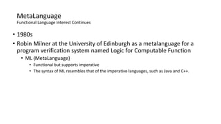 MetaLanguage
Functional Language Interest Continues
• 1980s
• Robin Milner at the University of Edinburgh as a metalanguage for a
program verification system named Logic for Computable Function
• ML (MetaLanguage)
• Functional but supports imperative
• The syntax of ML resembles that of the imperative languages, such as Java and C++.
 