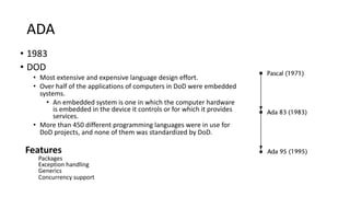 ADA
• 1983
• DOD
• Most extensive and expensive language design effort.
• Over half of the applications of computers in DoD were embedded
systems.
• An embedded system is one in which the computer hardware
is embedded in the device it controls or for which it provides
services.
• More than 450 different programming languages were in use for
DoD projects, and none of them was standardized by DoD.
Features
Packages
Exception handling
Generics
Concurrency support
 
