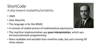 ShortCode
A step toward readability/writability
• 1949
• John Mauchly
• The language is for the BINAC.
• It consists of coded version of mathematical expressions.
• The machine implementation was pure interpretation, which was
termed automatic programming.
• More readable and writable than machine code, but cost running 50
times slower.
 