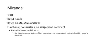 Miranda
• 1984
• David Turner
• Based on ML, SASL, and KRC
• Functional, no variables, no assignment statement
• Haskell is based on Miranda
• But has the unique feature of lazy evaluation - No expression is evaluated until its value is
required
 