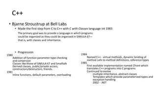 C++
• Bjarne Stroustrup at Bell Labs
• Made the first step from C to C++ with C with Classes language int 1983
• Progression
1980
Addition of function parameter type checking
and conversion
Classes like those of SIMULA 67 and Smalltalk
Derived classes, public/private access,
constructors/destructors, friends.
1981
Inline functions, default parameters, overloading
1984
Named C++ - virtual methods, dynamic binding of
method calls to method definitions, reference types
1985
First available implementation named Cfront which
translates C++ programs into C programs
Continued to evolve
multiple inheritance, abstract classes
Templates which provide parameterized types and
exception handling
2002 - .NET
The primary goal was to provide a language in which programs
could be organized as they could be organized in SIMULA 67—
that is, with classes and inheritance.
 