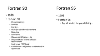 Fortran 90
• 1990
• Fortran 90
• Dynamic arrays
• Records
• Pointers
• Multiple selection statement
• Modules
• Recursion
• Obsolescent-features list
• Dropped fixed format of code
requirement
• Fortran vs. FORTRAN
• Convention – keywords & identifiers in
uppercase
Fortran 95
• 1995
• Fortran 95
• For all added for parallelizing..
 