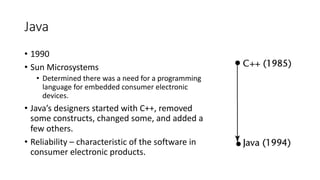Java
• 1990
• Sun Microsystems
• Determined there was a need for a programming
language for embedded consumer electronic
devices.
• Java’s designers started with C++, removed
some constructs, changed some, and added a
few others.
• Reliability – characteristic of the software in
consumer electronic products.
 