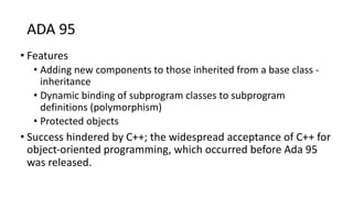 ADA 95
• Features
• Adding new components to those inherited from a base class -
inheritance
• Dynamic binding of subprogram classes to subprogram
definitions (polymorphism)
• Protected objects
• Success hindered by C++; the widespread acceptance of C++ for
object-oriented programming, which occurred before Ada 95
was released.
 