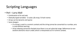 Scripting Languages
• Perl – Larry Wall
• Combination of sh and awk
• Statically typed variables - $ scalar; @ arrays; % hash names
• Arrays can be dynamic and sparse
• Some dangers
• If a string is used in a numeric context and the string cannot be converted to a number, zero
is used without warning
• Array indexing cannot be checked since there is no set subscript range. References to non-
existent elements return undef, which is interpreted as 0 in numeric context.
 
