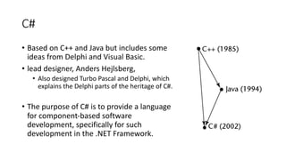 C#
• Based on C++ and Java but includes some
ideas from Delphi and Visual Basic.
• lead designer, Anders Hejlsberg,
• Also designed Turbo Pascal and Delphi, which
explains the Delphi parts of the heritage of C#.
• The purpose of C# is to provide a language
for component-based software
development, specifically for such
development in the .NET Framework.
 