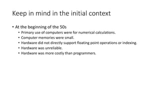 Keep in mind in the initial context
• At the beginning of the 50s
• Primary use of computers were for numerical calculations.
• Computer memories were small.
• Hardware did not directly support floating point operations or indexing.
• Hardware was unreliable.
• Hardware was more costly than programmers.
 
