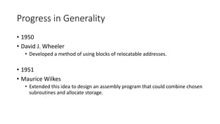 Progress in Generality
• 1950
• David J. Wheeler
• Developed a method of using blocks of relocatable addresses.
• 1951
• Maurice Wilkes
• Extended this idea to design an assembly program that could combine chosen
subroutines and allocate storage.
 