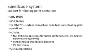 Speedcode System
Support for floating point operations
• Early 1950s
• John Backus
• For IBM 701 – extended machine code to include floating-point
operations.
• Includes…
• four arithmetic operations for floating points (sqrt, sine, arc, tangent,
exponent and logarithms)
• Conditional and unconditional branching
• I/O conversions
• Pure interpretation
 