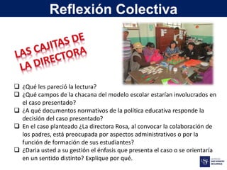  ¿Qué les pareció la lectura?
 ¿Qué campos de la chacana del modelo escolar estarían involucrados en
el caso presentado?
 ¿A qué documentos normativos de la política educativa responde la
decisión del caso presentado?
 En el caso planteado ¿La directora Rosa, al convocar la colaboración de
los padres, está preocupada por aspectos administrativos o por la
función de formación de sus estudiantes?
 ¿Daria usted a su gestión el énfasis que presenta el caso o se orientaría
en un sentido distinto? Explique por qué.
Reflexión Colectiva
 