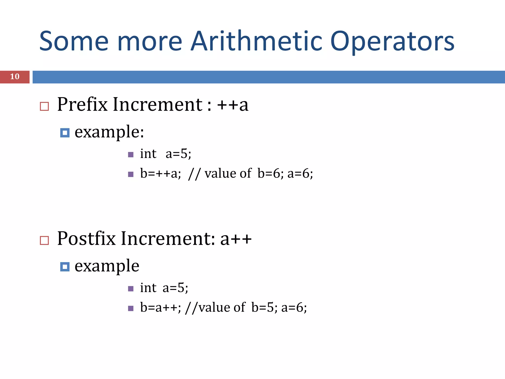 Some more Arithmetic Operators 10  Prefix Increment : ++a  example:  int a=5;  b=++a; // value of b=6; a=6;  Postfix Increment: a++  example  int a=5;  b=a++; //value of b=5; a=6; 