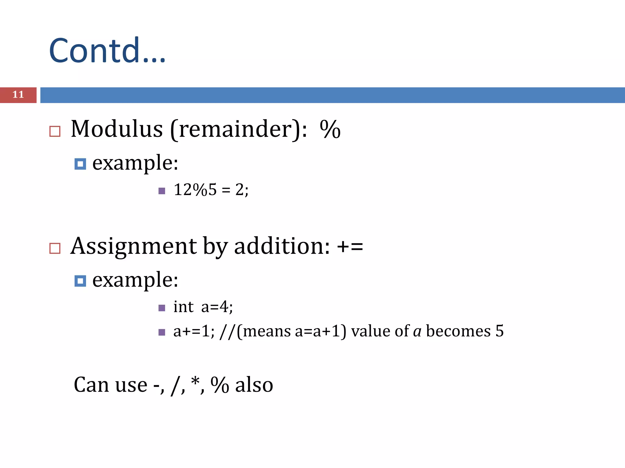 Contd… 11  Modulus (remainder): %  example:  12%5 = 2;  Assignment by addition: +=  example:  int a=4;  a+=1; //(means a=a+1) value of a becomes 5 Can use -, /, *, % also 