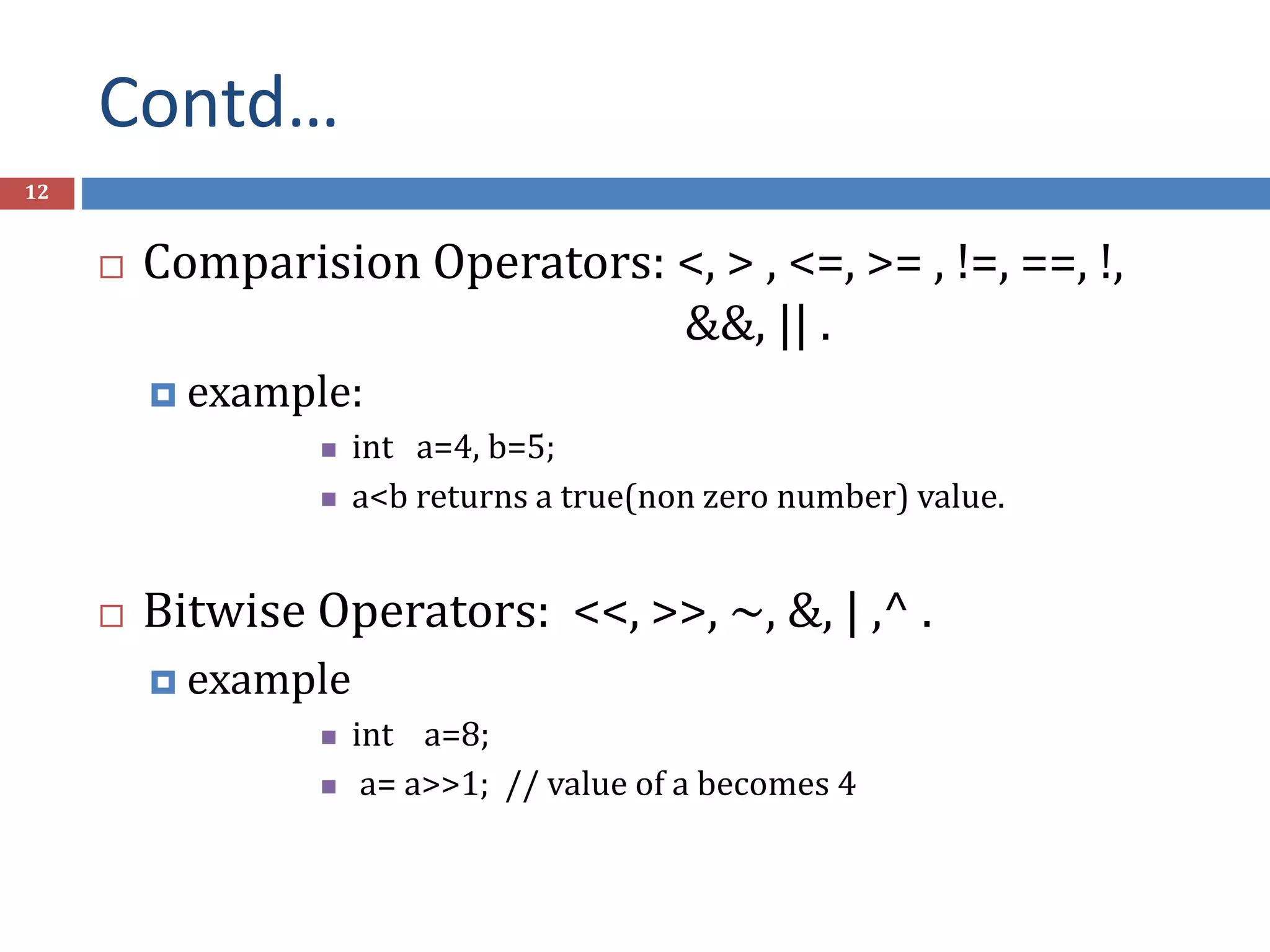 Contd… 12  Comparision Operators: <, > , <=, >= , !=, ==, !, &&, || .  example:  int a=4, b=5;  a<b returns a true(non zero number) value.  Bitwise Operators: <<, >>, ~, &, | ,^ .  example  int a=8;  a= a>>1; // value of a becomes 4 