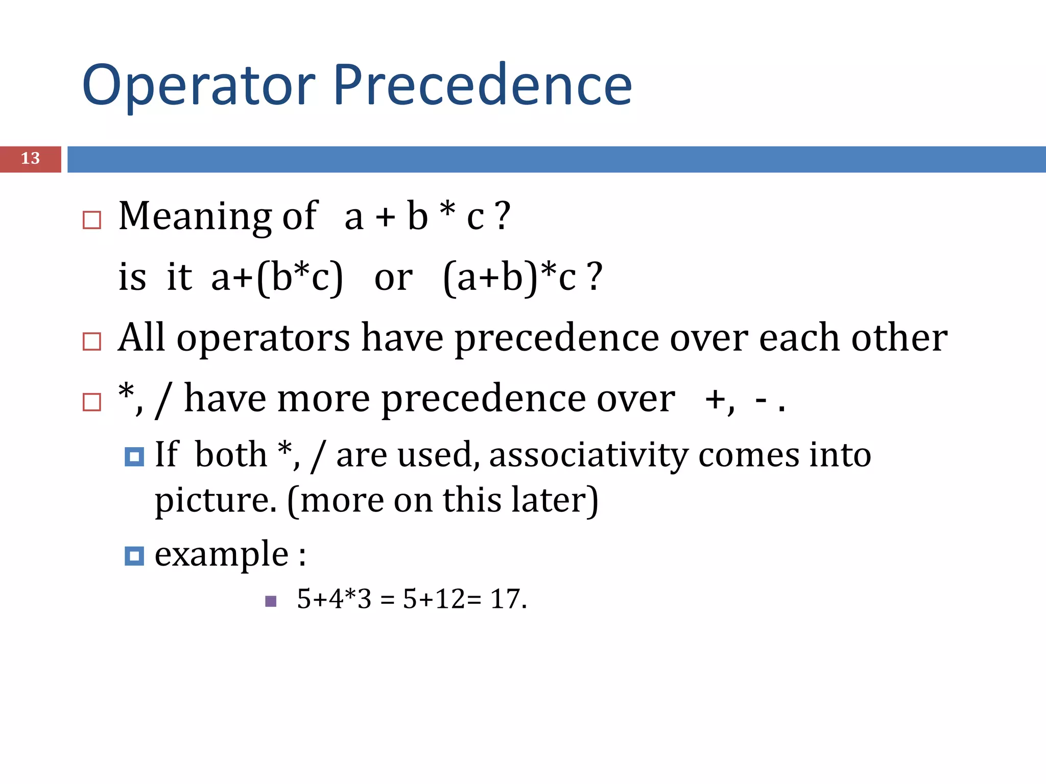 Operator Precedence 13  Meaning of a + b * c ? is it a+(b*c) or (a+b)*c ?  All operators have precedence over each other  *, / have more precedence over +, - .  If both *, / are used, associativity comes into picture. (more on this later)  example :  5+4*3 = 5+12= 17. 