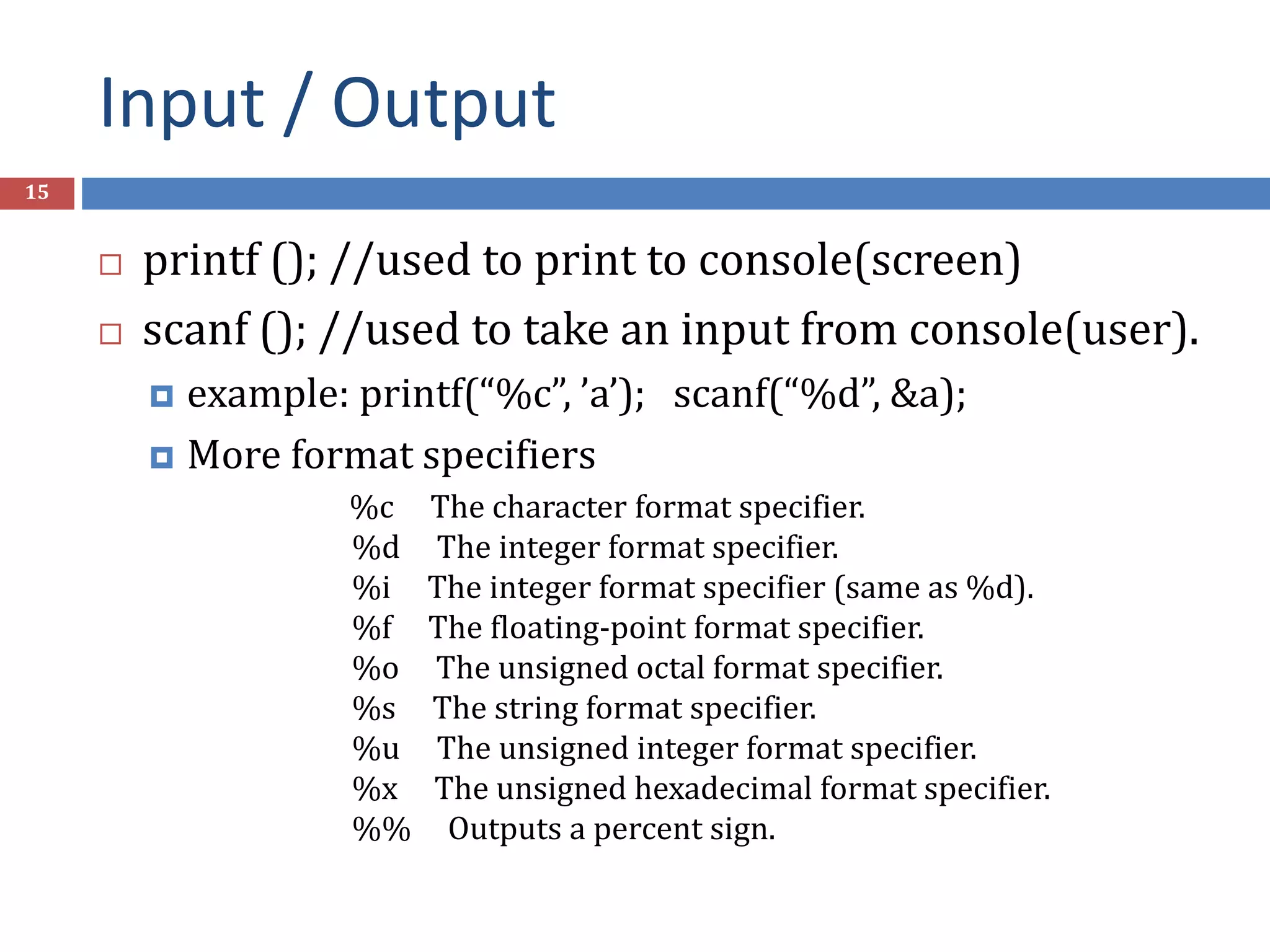 Input / Output 15  printf (); //used to print to console(screen)  scanf (); //used to take an input from console(user).  example: printf(“%c”, ’a’); scanf(“%d”, &a);  More format specifiers %c The character format specifier. %d The integer format specifier. %i The integer format specifier (same as %d). %f The floating-point format specifier. %o The unsigned octal format specifier. %s The string format specifier. %u The unsigned integer format specifier. %x The unsigned hexadecimal format specifier. %% Outputs a percent sign. 