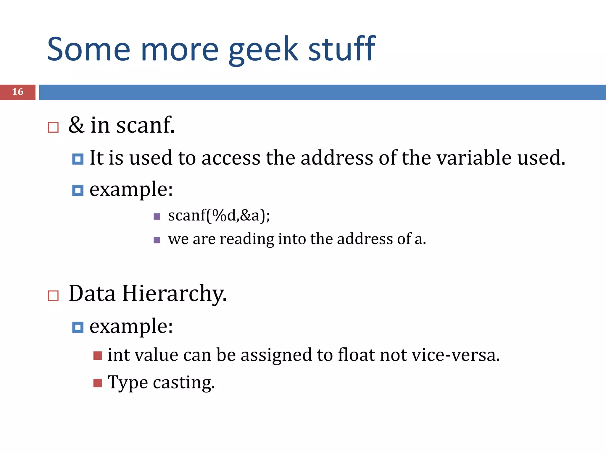 Some more geek stuff 16  & in scanf.  It is used to access the address of the variable used.  example:  scanf(%d,&a);  we are reading into the address of a.  Data Hierarchy.  example:  int value can be assigned to float not vice-versa.  Type casting. 
