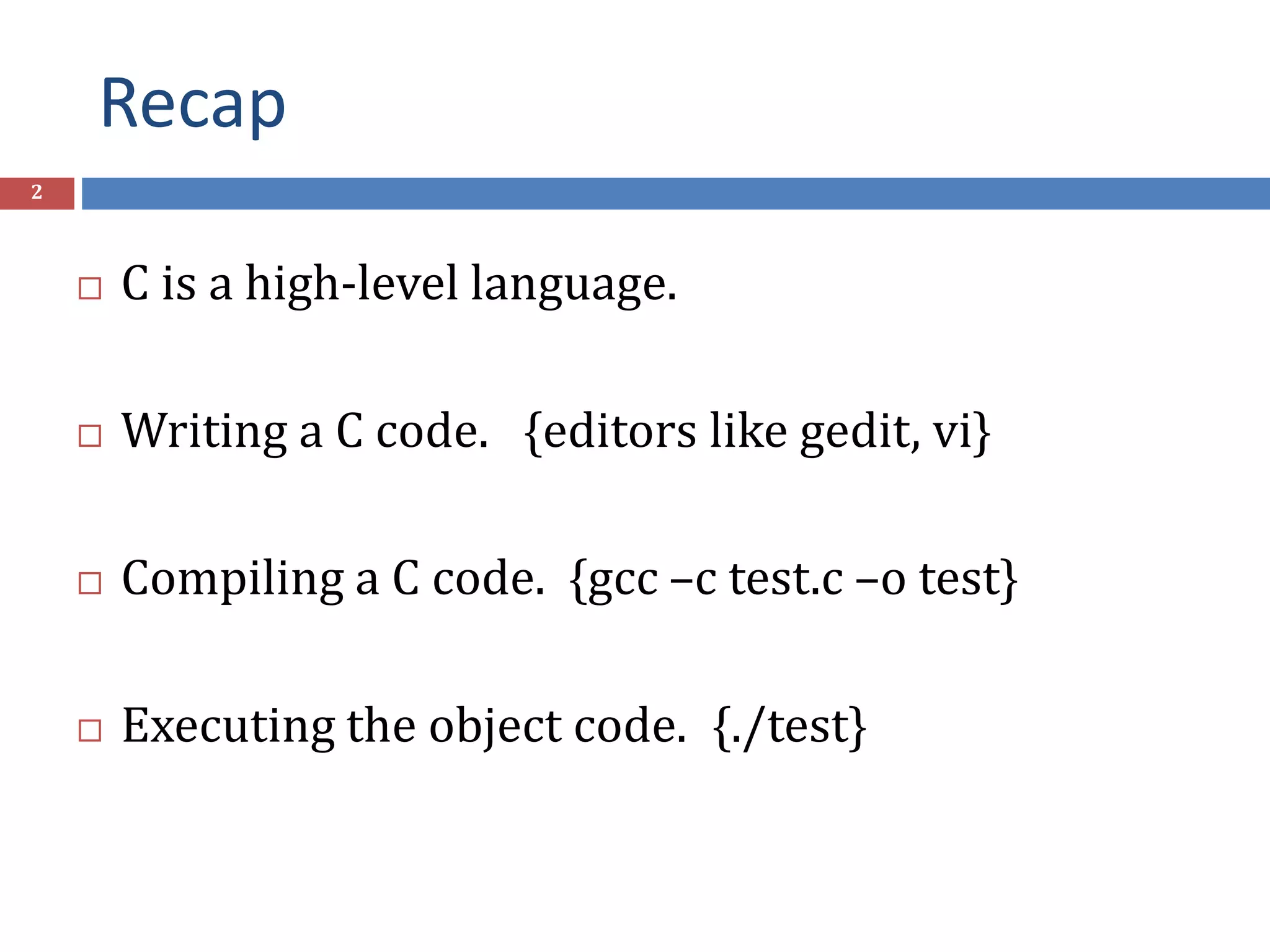 Recap 2  C is a high-level language.  Writing a C code. {editors like gedit, vi}  Compiling a C code. {gcc –c test.c –o test}  Executing the object code. {./test} 