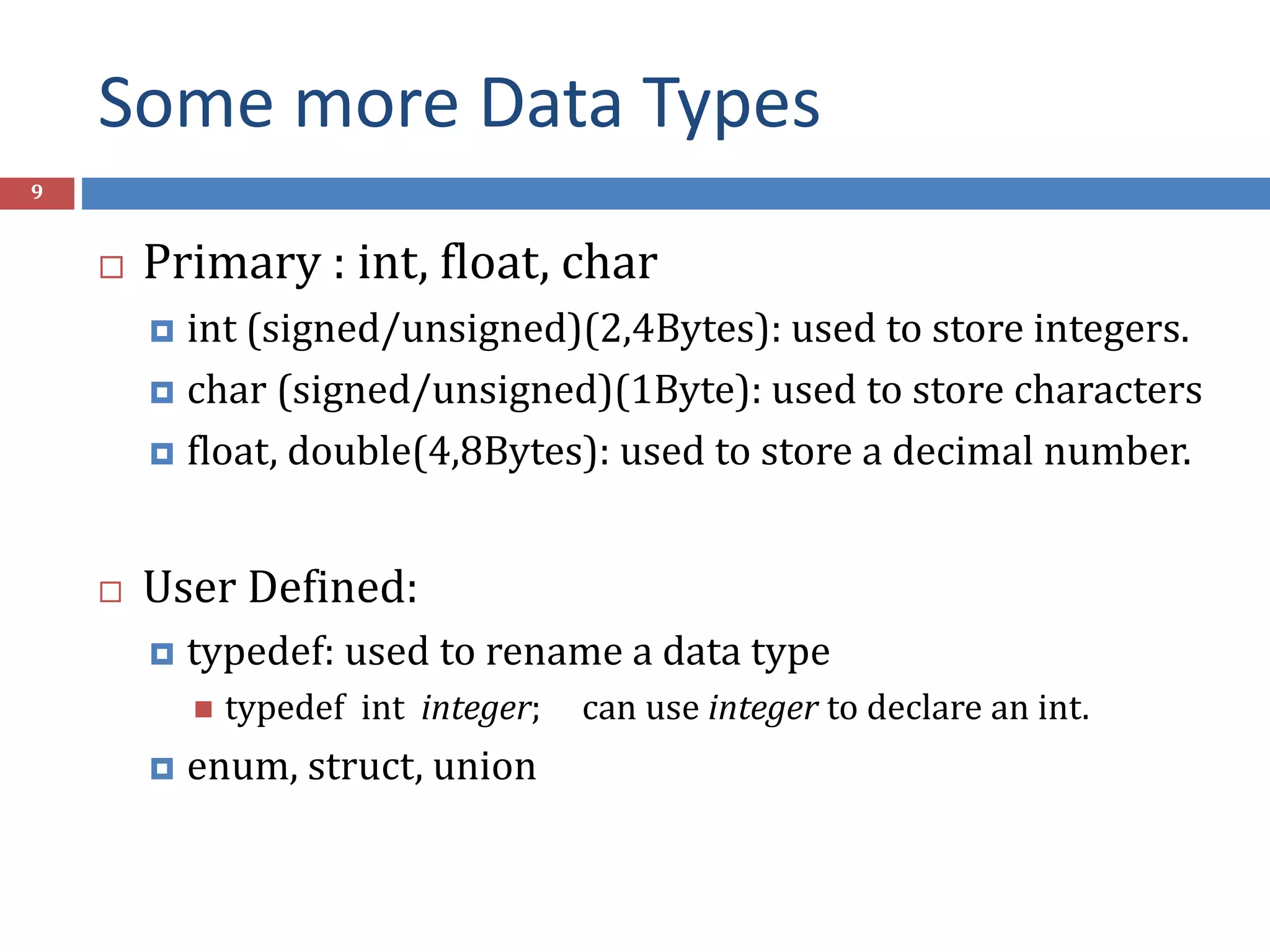 Some more Data Types 9  Primary : int, float, char  int (signed/unsigned)(2,4Bytes): used to store integers.  char (signed/unsigned)(1Byte): used to store characters  float, double(4,8Bytes): used to store a decimal number.  User Defined:  typedef: used to rename a data type  typedef int integer; can use integer to declare an int.  enum, struct, union 