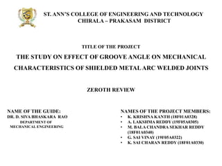 ST. ANN’S COLLEGE OF ENGINEERING AND TECHNOLOGY
CHIRALA – PRAKASAM DISTRICT
TITLE OF THE PROJECT
THE STUDY ON EFFECT OF GROOVE ANGLE ON MECHANICAL
CHARACTERISTICS OF SHIELDED METALARC WELDED JOINTS
NAMES OF THE PROJECT MEMBERS:
• K. KRISHNA KANTH (18F01A0328)
• A. LAKSHMA REDDY (19F05A0305)
• M. BALA CHANDRA SEKHAR REDDY
(18F01A0340)
• G. SAI VINAY (19F05A0322)
• K. SAI CHARAN REDDY (18F01A0330)
ZEROTH REVIEW
NAME OF THE GUIDE:
DR. D. SIVA BHASKARA RAO
DEPARTMENT OF
MECHANICAL ENGINEERING
 