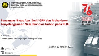 gatrik.esdm.go.id
@infogatrik
DIREKTORAT JENDERAL KETENAGALISTRIKAN
KEMENTERIAN ENERGI DAN SUMBER DAYA MINERAL
REPUBLIK INDONESIA
Rancangan Batas Atas Emisi GRK dan Mekanisme
Penyelenggaraan Nilai Ekonomi Karbon pada PLTU
Ir. Wanhar
Direktur Teknik dan Lingkungan Ketenagalistrikan
Jakarta, 19 Januari 2021
 