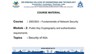 SRI KRISHNA COLLEGE OF ENGINEERING AND TECHNOLOGY
Kuniamuthur, Coimbatore, Tamilnadu, India
An Autonomous Institution, Affiliated to Anna University,
Accredited by NAAC with “A” Grade & Accredited by NBA (CSE, ECE, IT, MECH ,EEE, CIVIL& MCT)
COURSE MATERIALMATERIAL
Course : 20EC603 – Fundamentals of Network Security
Module - 2: Public Key Cryptography and authentication
requirements
Topics : Security of RSA
www.skcet.ac.in
 