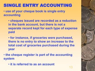 13
SINGLE ENTRY ACCOUNTING
• use of your cheque book is single entry
accounting
• cheques issued are recorded as a reduction
in the bank account, but there is not a
separate record kept for each type of expense
paid
• for instance, if groceries were purchased,
there is no entry to show an increase to the
total cost of groceries purchased during the
year
• the cheque register is part of the accounting
system
• it is referred to as an account
 