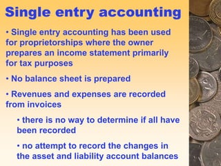 14
Single entry accounting
• Single entry accounting has been used
for proprietorships where the owner
prepares an income statement primarily
for tax purposes
• No balance sheet is prepared
• Revenues and expenses are recorded
from invoices
• there is no way to determine if all have
been recorded
• no attempt to record the changes in
the asset and liability account balances
 