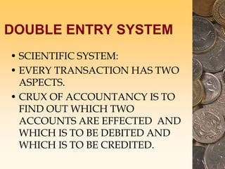 DOUBLE ENTRY SYSTEM
• SCIENTIFIC SYSTEM:
• EVERY TRANSACTION HAS TWO
ASPECTS.
• CRUX OF ACCOUNTANCY IS TO
FIND OUT WHICH TWO
ACCOUNTS ARE EFFECTED AND
WHICH IS TO BE DEBITED AND
WHICH IS TO BE CREDITED.
 