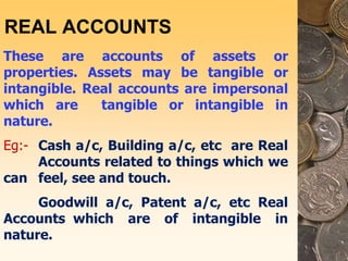 REAL ACCOUNTS
These are accounts of assets or
properties. Assets may be tangible or
intangible. Real accounts are impersonal
which are tangible or intangible in
nature.
Eg:- Cash a/c, Building a/c, etc are Real
Accounts related to things which we
can feel, see and touch.
Goodwill a/c, Patent a/c, etc Real
Accounts which are of intangible in
nature.
 