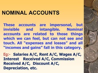 NOMINAL ACCOUNTS
These accounts are impersonal, but
invisible and intangible. Nominal
accounts are related to those things
which we can feel, but can not see and
touch. All “expenses and losses” and all
“incomes and gains” fall in this category.
Eg:- Salaries A/C, Rent A/C, Wages A/C,
Interest Received A/C, Commission
Received A/C, Discount A/C,
Depreciation, etc.
 
