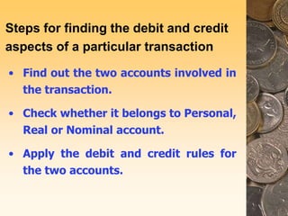 Steps for finding the debit and credit
aspects of a particular transaction
• Find out the two accounts involved in
the transaction.
• Check whether it belongs to Personal,
Real or Nominal account.
• Apply the debit and credit rules for
the two accounts.
 