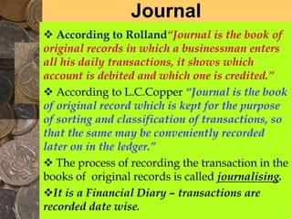 Journal
 According to Rolland“Journal is the book of
original records in which a businessman enters
all his daily transactions, it shows which
account is debited and which one is credited.”
 According to L.C.Copper “Journal is the book
of original record which is kept for the purpose
of sorting and classification of transactions, so
that the same may be conveniently recorded
later on in the ledger.”
 The process of recording the transaction in the
books of original records is called journalising.
It is a Financial Diary – transactions are
recorded date wise.
 