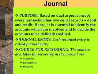 Journal
 PURPOSE: Based on dual aspect concept
every transaction has two equal aspects – debit
and credit. Hence, it is essential to identify the
accounts which are involved and to decide the
accounts to be debited/ credited.
JOURNAL ENTRY: Each recorded entry is
called journal entry
SOURCE FOR RECORDING: The sources
available for recording in the journal are
 Vouchers
 Documents
 invoices
 