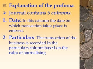 Explanation of the profoma:
 Journal contains 5 columns.
1. Date: In this column the date on
which transaction takes place is
entered.
2. Particulars: The transaction of the
business is recorded in the
particulars column based on the
rules of journalising.
 