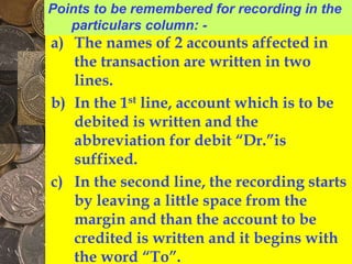 a) The names of 2 accounts affected in
the transaction are written in two
lines.
b) In the 1st line, account which is to be
debited is written and the
abbreviation for debit “Dr.”is
suffixed.
c) In the second line, the recording starts
by leaving a little space from the
margin and than the account to be
credited is written and it begins with
the word “To”.
Points to be remembered for recording in the
particulars column: -
 