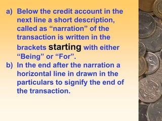 a) Below the credit account in the
next line a short description,
called as “narration” of the
transaction is written in the
brackets starting with either
“Being” or “For”.
b) In the end after the narration a
horizontal line in drawn in the
particulars to signify the end of
the transaction.
 