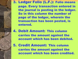 3. Ledger Folio (L.F.): Folio means
page. Every transaction entered in
the journal is posting in the ledger.
So in this column the number of
page of the ledger, wherein the
transaction has been posted, is
entered.
4. Debit Amount: This column
carries the amount against the
account which has been debited.
5. Credit Amount: This column
carries the amount against the
account which has been credited.
 